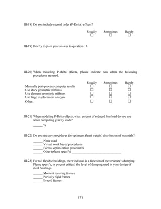 171
III-18) Do you include second order (P-Delta) effects?
Usually Sometimes Rarely
III-19) Briefly explain your answer to question 18.
III-20) When modeling P-Delta effects, please indicate how often the following
procedures are used.
Usually Sometimes Rarely
Manually post-process computer results
Use story geometric stiffness
Use element geometric stiffness
Use large displacement analysis
Other:
III-21) When modeling P-Delta effects, what percent of reduced live load do you use
when computing gravity loads?
______ %
III-22) Do you use any procedures for optimum (least weight) distribution of materials?
______ None used
______ Virtual work based procedures
______ Formal optimization procedures
______ Other (please specify) _______________________________
III-23) For tall flexible buildings, the wind load is a function of the structure’s damping.
Please specify, in percent critical, the level of damping used in your design of
steel buildings.
______ Moment resisting frames
______ Partially rigid frames
______ Braced frames
 