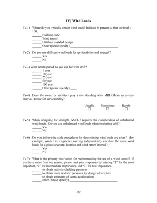 172
IV) Wind Loads
IV-1) Where do you typically obtain wind loads? Indicate in percent so that the total is
100.
______ Building code
______ Wind tunnel
______ Database assisted design
______ Other (please specify) _______________________________
IV-2) Do you use different wind loads for serviceability and strength?
______ Yes
______ No
IV-3) What return period do you use for wind drift?
______ 1 year
______ 10 year
______ 25 year
______ 50 year
______ 100 year
______ Other (please specify) ____
IV-4) Does the owner or architect play a role deciding what MRI (Mean recurrence
interval) to use for serviceability?
Usually Sometimes Rarely
IV-5) When designing for strength, ASCE-7 requires the consideration of unbalanced
wind loads. Do you use unbalanced wind loads when evaluating drift?
______ Yes
______ No
IV-6) Do you believe the code procedures for determining wind loads are clear? (For
example, would two engineers working independently calculate the same wind
loads for a given structure, location and wind return interval? )
______ Yes
______ No
IV-7) What is the primary motivation for recommending the use of a wind tunnel? If
you have more than one reason, please rank your responses by entering “1” for the most
important, “2” for intermediate importance, and “3” for low importance.
______ to obtain realistic cladding pressures
______ to obtain more realistic pressures for design of structure
______ to obtain estimates of lateral accelerations
______ other (please specify) _______________________________
 