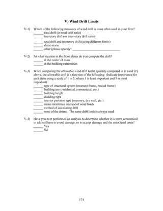 174
V) Wind Drift Limits
V-1) Which of the following measures of wind drift is most often used in your firm?
______ total drift (or total drift ratio)
______ interstory drift (or inter-story drift ratio)
______ total drift and interstory drift (using different limits)
______ shear strain
______ other (please specify) ______________________________
V-2) At what location in the floor plates do you compute the drift?
______ at the center of mass
______ at the building extremities
V-3) When comparing the allowable wind drift to the quantity computed in (1) and (2)
above, the allowable drift is a function of the following: (Indicate importance for
each item using a scale of 1 to 5, where 1 is least important and 5 is most
important)
______ type of structural system (moment frame, braced frame)
______ building use (residential, commercial, etc.)
______ building height
______ cladding type
______ interior partition type (masonry, dry wall, etc.)
______ mean recurrence interval of wind loads
______ method of calculating drift
______ none of the above. The same drift limit is always used.
V-4) Have you ever performed an analysis to determine whether it is more economical
to add stiffness to avoid damage, or to accept damage and the associated costs?
______ Yes
______ No
 