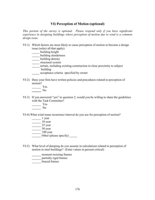 176
VI) Perception of Motion (optional)
This portion of the survey is optional. Please respond only if you have significant
experience in designing buildings where perception of motion due to wind is a common
design issue.
VI-1) Which factors are most likely to cause perception of motion to become a design
issue (select all that apply):
_____ building height
_____ building slenderness
_____ building density
_____ structural system
_____ terrain, including existing construction in close proximity to subject
building
_____ acceptance criteria specified by owner
VI-2) Does your firm have written policies and procedures related to perception of
motion?
______ Yes
______ No
VI-3) If you answered “yes” to question 2, would you be willing to share the guidelines
with the Task Committee?
______ Yes
______ No
VI-4) What wind mean recurrence interval do you use for perception of motion?
______ 1 year
______ 10 year
______ 25 year
______ 50 year
______ 100 year
______ Other (please specify) _____
VI-5) What level of damping do you assume in calculations related to perception of
motion in steel buildings? (Enter values in percent critical)
______ moment resisting frames
______ partially rigid frames
______ braced frames
 