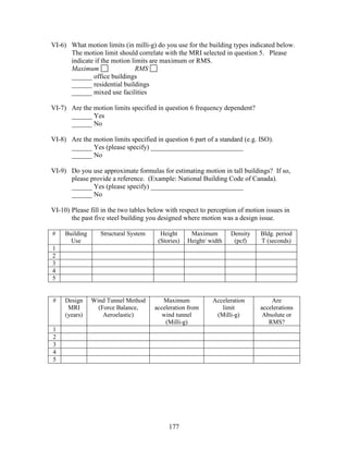 177
VI-6) What motion limits (in milli-g) do you use for the building types indicated below.
The motion limit should correlate with the MRI selected in question 5. Please
indicate if the motion limits are maximum or RMS.
Maximum RMS
______ office buildings
______ residential buildings
______ mixed use facilities
VI-7) Are the motion limits specified in question 6 frequency dependent?
______ Yes
______ No
VI-8) Are the motion limits specified in question 6 part of a standard (e.g. ISO).
______ Yes (please specify) ___________________________
______ No
VI-9) Do you use approximate formulas for estimating motion in tall buildings? If so,
please provide a reference. (Example: National Building Code of Canada).
______ Yes (please specify) ___________________________
______ No
VI-10) Please fill in the two tables below with respect to perception of motion issues in
the past five steel building you designed where motion was a design issue.
# Building
Use
Structural System Height
(Stories)
Maximum
Height/ width
Density
(pcf)
Bldg. period
T (seconds)
1
2
3
4
5
# Design
MRI
(years)
Wind Tunnel Method
(Force Balance,
Aeroelastic)
Maximum
acceleration from
wind tunnel
(Milli-g)
Acceleration
limit
(Milli-g)
Are
accelerations
Absolute or
RMS?
1
2
3
4
5
 