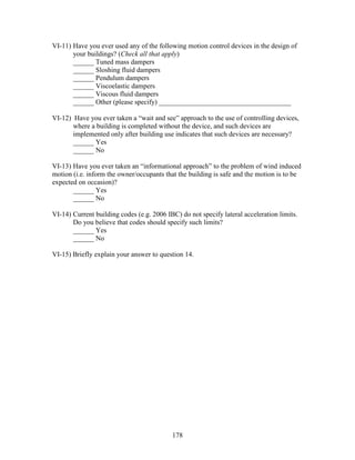 178
VI-11) Have you ever used any of the following motion control devices in the design of
your buildings? (Check all that apply)
______ Tuned mass dampers
______ Sloshing fluid dampers
______ Pendulum dampers
______ Viscoelastic dampers
______ Viscous fluid dampers
______ Other (please specify) ______________________________________
VI-12) Have you ever taken a “wait and see” approach to the use of controlling devices,
where a building is completed without the device, and such devices are
implemented only after building use indicates that such devices are necessary?
______ Yes
______ No
VI-13) Have you ever taken an “informational approach” to the problem of wind induced
motion (i.e. inform the owner/occupants that the building is safe and the motion is to be
expected on occasion)?
______ Yes
______ No
VI-14) Current building codes (e.g. 2006 IBC) do not specify lateral acceleration limits.
Do you believe that codes should specify such limits?
______ Yes
______ No
VI-15) Briefly explain your answer to question 14.
 