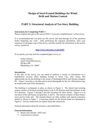 179
Design of Steel-Framed Buildings for Wind:
Drift and Motion Control
PART 2: Structural Analysis of Ten Story Building
Instructions for Completing PART 2
Please complete this part of the survey ONLY if you also completed part 1 of the survey.
It is recommended that you print out this survey and read through all of the questions
before beginning any work. After performing the required calculations, enter your
responses on the paper copy of the survey, and then transfer the information to the on-line
survey, located at:
http://www.celes.ictas.vt.edu/drift/
If you prefer, you may mail the completed paper survey to:
Finley Charney
ASCE Wind Drift Survey
PO Box 990
Blacksburg, VA 24063
Introduction
It this part of the survey you are asked to perform a variety of calculations on a
hypothetical 10-story office building located in Jersey City, New Jersey. The
approximate site for the building is the corner of Washington Blvd. and Thomas Gangemi
Dr. Figure 1 provides a site plan and an aerial photograph for the site. (Illustrations may
be found at the end of this document.)
The building is rectangular in plan, as shown in Figure 2. The lateral load resisting
system consists of moment resisting frames in the E-W direction and braced frames in the
N-S direction. Figures 3 through 5 provide elevations for these frames. Figure 6 is an
elevation of the end-frames (on grid lines A and F). The interior columns of these frames
resist gravity loads only. The moment frames are fully welded, with typical connection
details as shown in Figure 7. Connection details for the braced frame are illustrated in
Figure 8. Gravity connections are typical shear-tab connections.
General information about the structure is provided below:
General Information
Beams and columns: A992 steel
Construction is shored.
 