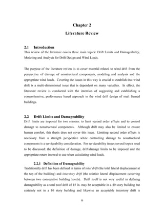 9
Chapter 2
Literature Review
2.1 Introduction
This review of the literature covers three main topics: Drift Limits and Damageability,
Modeling and Analysis for Drift Design and Wind Loads.
The purpose of the literature review is to cover material related to wind drift from the
perspective of damage of nonstructural components, modeling and analysis and the
appropriate wind loads. Covering the issues in this way is crucial to establish that wind
drift is a multi-dimensional issue that is dependent on many variables. In effect, the
literature review is conducted with the intention of suggesting and establishing a
comprehensive, performance based approach to the wind drift design of steel framed
buildings.
2.2 Drift Limits and Damageability
Drift limits are imposed for two reasons: to limit second order effects and to control
damage to nonstructural components. Although drift may also be limited to ensure
human comfort, this thesis does not cover this issue. Limiting second order effects is
necessary from a strength perspective while controlling damage to nonstructural
components is a serviceability consideration. For serviceability issues several topics need
to be discussed: the definition of damage, drift/damage limits to be imposed and the
appropriate return interval to use when calculating wind loads.
2.2.1 Definition of Damageability
Traditionally drift has been defined in terms of total drift (the total lateral displacement at
the top of the building) and interstory drift (the relative lateral displacement occurring
between two consecutive building levels). Drift itself is not very useful in defining
damageability as a total roof drift of 15 in. may be acceptable in a 40 story building but
certainly not in a 10 story building and likewise an acceptable interstory drift is
 