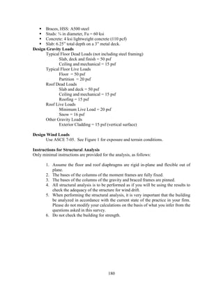 180
Braces, HSS: A500 steel
Studs: ¾ in diameter, Fu = 60 ksi
Concrete: 4 ksi lightweight concrete (110 pcf)
Slab: 6.25” total depth on a 3” metal deck.
Design Gravity Loads
Typical Floor Dead Loads (not including steel framing)
Slab, deck and finish = 50 psf
Ceiling and mechanical = 15 psf
Typical Floor Live Loads
Floor = 50 psf
Partition = 20 psf
Roof Dead Loads
Slab and deck = 50 psf
Ceiling and mechanical = 15 psf
Roofing = 15 psf
Roof Live Loads
Minimum Live Load = 20 psf
Snow = 16 psf
Other Gravity Loads
Exterior Cladding = 15 psf (vertical surface)
Design Wind Loads
Use ASCE 7-05. See Figure 1 for exposure and terrain conditions.
Instructions for Structural Analysis
Only minimal instructions are provided for the analysis, as follows:
1. Assume the floor and roof diaphragms are rigid in-plane and flexible out of
plane.
2. The bases of the columns of the moment frames are fully fixed.
3. The bases of the columns of the gravity and braced frames are pinned.
4. All structural analysis is to be performed as if you will be using the results to
check the adequacy of the structure for wind drift.
5. When performing the structural analysis, it is very important that the building
be analyzed in accordance with the current state of the practice in your firm.
Please do not modify your calculations on the basis of what you infer from the
questions asked in this survey.
6. Do not check the building for strength.
 