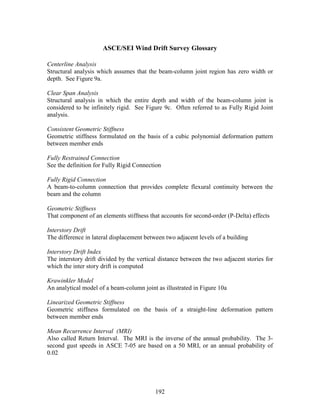 192
ASCE/SEI Wind Drift Survey Glossary
Centerline Analysis
Structural analysis which assumes that the beam-column joint region has zero width or
depth. See Figure 9a.
Clear Span Analysis
Structural analysis in which the entire depth and width of the beam-column joint is
considered to be infinitely rigid. See Figure 9c. Often referred to as Fully Rigid Joint
analysis.
Consistent Geometric Stiffness
Geometric stiffness formulated on the basis of a cubic polynomial deformation pattern
between member ends
Fully Restrained Connection
See the definition for Fully Rigid Connection
Fully Rigid Connection
A beam-to-column connection that provides complete flexural continuity between the
beam and the column
Geometric Stiffness
That component of an elements stiffness that accounts for second-order (P-Delta) effects
Interstory Drift
The difference in lateral displacement between two adjacent levels of a building
Interstory Drift Index
The interstory drift divided by the vertical distance between the two adjacent stories for
which the inter story drift is computed
Krawinkler Model
An analytical model of a beam-column joint as illustrated in Figure 10a
Linearized Geometric Stiffness
Geometric stiffness formulated on the basis of a straight-line deformation pattern
between member ends
Mean Recurrence Interval (MRI)
Also called Return Interval. The MRI is the inverse of the annual probability. The 3-
second gust speeds in ASCE 7-05 are based on a 50 MRI, or an annual probability of
0.02
 