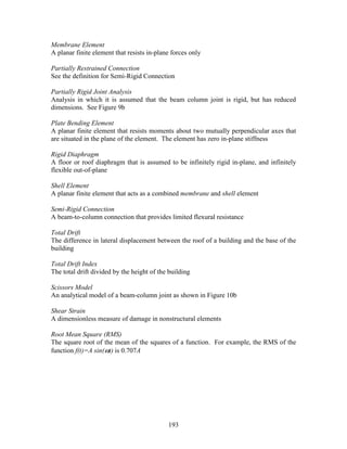 193
Membrane Element
A planar finite element that resists in-plane forces only
Partially Restrained Connection
See the definition for Semi-Rigid Connection
Partially Rigid Joint Analysis
Analysis in which it is assumed that the beam column joint is rigid, but has reduced
dimensions. See Figure 9b
Plate Bending Element
A planar finite element that resists moments about two mutually perpendicular axes that
are situated in the plane of the element. The element has zero in-plane stiffness
Rigid Diaphragm
A floor or roof diaphragm that is assumed to be infinitely rigid in-plane, and infinitely
flexible out-of-plane
Shell Element
A planar finite element that acts as a combined membrane and shell element
Semi-Rigid Connection
A beam-to-column connection that provides limited flexural resistance
Total Drift
The difference in lateral displacement between the roof of a building and the base of the
building
Total Drift Index
The total drift divided by the height of the building
Scissors Model
An analytical model of a beam-column joint as shown in Figure 10b
Shear Strain
A dimensionless measure of damage in nonstructural elements
Root Mean Square (RMS)
The square root of the mean of the squares of a function. For example, the RMS of the
function f(t)=A sin(ωt) is 0.707A
 