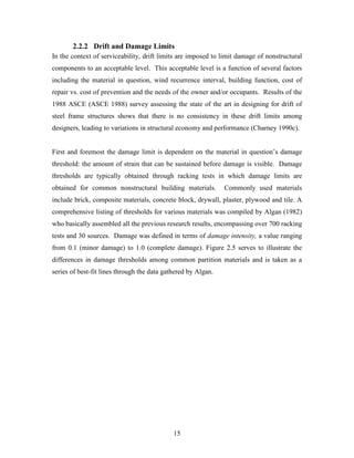 15
2.2.2 Drift and Damage Limits
In the context of serviceability, drift limits are imposed to limit damage of nonstructural
components to an acceptable level. This acceptable level is a function of several factors
including the material in question, wind recurrence interval, building function, cost of
repair vs. cost of prevention and the needs of the owner and/or occupants. Results of the
1988 ASCE (ASCE 1988) survey assessing the state of the art in designing for drift of
steel frame structures shows that there is no consistency in these drift limits among
designers, leading to variations in structural economy and performance (Charney 1990c).
First and foremost the damage limit is dependent on the material in question’s damage
threshold: the amount of strain that can be sustained before damage is visible. Damage
thresholds are typically obtained through racking tests in which damage limits are
obtained for common nonstructural building materials. Commonly used materials
include brick, composite materials, concrete block, drywall, plaster, plywood and tile. A
comprehensive listing of thresholds for various materials was compiled by Algan (1982)
who basically assembled all the previous research results, encompassing over 700 racking
tests and 30 sources. Damage was defined in terms of damage intensity, a value ranging
from 0.1 (minor damage) to 1.0 (complete damage). Figure 2.5 serves to illustrate the
differences in damage thresholds among common partition materials and is taken as a
series of best-fit lines through the data gathered by Algan.
 