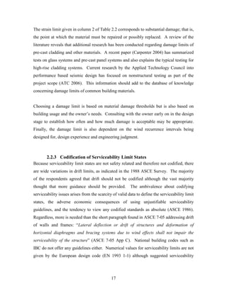 17
The strain limit given in column 2 of Table 2.2 corresponds to substantial damage; that is,
the point at which the material must be repaired or possibly replaced. A review of the
literature reveals that additional research has been conducted regarding damage limits of
pre-cast cladding and other materials. A recent paper (Carpenter 2004) has summarized
tests on glass systems and pre-cast panel systems and also explains the typical testing for
high-rise cladding systems. Current research by the Applied Technology Council into
performance based seismic design has focused on nonstructural testing as part of the
project scope (ATC 2006). This information should add to the database of knowledge
concerning damage limits of common building materials.
Choosing a damage limit is based on material damage thresholds but is also based on
building usage and the owner’s needs. Consulting with the owner early on in the design
stage to establish how often and how much damage is acceptable may be appropriate.
Finally, the damage limit is also dependent on the wind recurrence intervals being
designed for, design experience and engineering judgment.
2.2.3 Codification of Serviceability Limit States
Because serviceability limit states are not safety related and therefore not codified, there
are wide variations in drift limits, as indicated in the 1988 ASCE Survey. The majority
of the respondents agreed that drift should not be codified although the vast majority
thought that more guidance should be provided. The ambivalence about codifying
serviceability issues arises from the scarcity of valid data to define the serviceability limit
states, the adverse economic consequences of using unjustifiable serviceability
guidelines, and the tendency to view any codified standards as absolute (ASCE 1986).
Regardless, more is needed than the short paragraph found in ASCE 7-05 addressing drift
of walls and frames: “Lateral deflection or drift of structures and deformation of
horizontal diaphragms and bracing systems due to wind effects shall not impair the
serviceability of the structure” (ASCE 7-05 App C). National building codes such as
IBC do not offer any guidelines either. Numerical values for serviceability limits are not
given by the European design code (EN 1993 1-1) although suggested serviceability
 