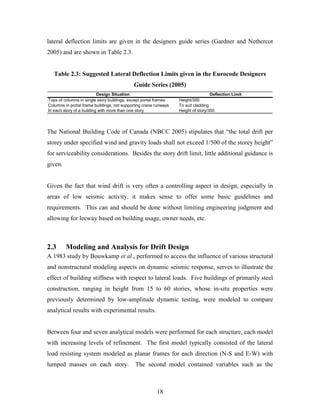 18
lateral deflection limits are given in the designers guide series (Gardner and Nethercot
2005) and are shown in Table 2.3.
Table 2.3: Suggested Lateral Deflection Limits given in the Eurocode Designers
Guide Series (2005)
Design Situation Deflection Limit
Tops of columns in single story buildings, except portal frames Height/300
Columns in portal frame buildings, not supporting crane runways To suit cladding
In each story of a building with more than one story Height of story/300
The National Building Code of Canada (NBCC 2005) stipulates that “the total drift per
storey under specified wind and gravity loads shall not exceed 1/500 of the storey height”
for serviceability considerations. Besides the story drift limit, little additional guidance is
given.
Given the fact that wind drift is very often a controlling aspect in design, especially in
areas of low seismic activity, it makes sense to offer some basic guidelines and
requirements. This can and should be done without limiting engineering judgment and
allowing for leeway based on building usage, owner needs, etc.
2.3 Modeling and Analysis for Drift Design
A 1983 study by Bouwkamp et al., performed to access the influence of various structural
and nonstructural modeling aspects on dynamic seismic response, serves to illustrate the
effect of building stiffness with respect to lateral loads. Five buildings of primarily steel
construction, ranging in height from 15 to 60 stories, whose in-situ properties were
previously determined by low-amplitude dynamic testing, were modeled to compare
analytical results with experimental results.
Between four and seven analytical models were performed for each structure, each model
with increasing levels of refinement. The first model typically consisted of the lateral
load resisting system modeled as planar frames for each direction (N-S and E-W) with
lumped masses on each story. The second model contained variables such as the
 