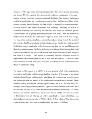 19
inclusion of fully rigid beam-column joint regions (not the beam-to-column connection,
see Section 2.3.2 for details), three-dimensional modeling, participation of secondary
framing systems, composite beam properties and distributed floor masses. Subsequent
models involved adding the contribution of concrete block infill to the stiffness of the
moment resisting frames, changing the floor weights to better reflect as-built conditions,
including interior core frames (non-lateral load resisting), including the effects of
foundation flexibility and increasing the effective slab width for composite girders.
Lateral stiffness was judged by the modal periods for each model. With the exception of
the foundation flexibility, the analytical model gained lateral stiffness with each change.
The bare, lateral load resisting frames consistently produced modal periods that indicated
they were too flexible as compared to the in-situ properties. Results show that several of
the building models match quite well with experimental data, but one should be cautious
about drawing conclusions. Modeling decisions, especially the decision to use fully rigid
joints, are questionable and just because an analytical model matches well with data does
not mean it is correct. The notion of comparing different analytical models to
experimental data is an excellent idea but it must be done correctly. As a result of the
many variables involved, there could be dozens of different models and therefore care
should be taken in modeling.
The study by Bouwkamp et al. (1983) is a good example of all of the uncertainties
involved in analytically modeling actual building behavior. With respect to the lateral
stiffness of steel framed buildings under wind loads, the two important modeling issues
that demand attention are sources of deformation and sources of lateral stiffness. These
issues are closely related and it could be argued that they are in fact the same thing. For
example, consider a girder in a rigid frame. It provides lateral stiffness to the frame but it
also accounts for some of the lateral deformation that the frame experiences. To clarify
the issue, any material deformations (axial, shear, flexure) will be considered as sources
of deformation while all other aspects will be considered as sources of stiffness. An
additional concern is second order or P-Delta effects. P-Delta effects will be discussed as
a separate issue, apart from sources of deformation and sources of stiffness.
 