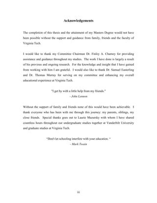 iii
Acknowledgements
The completion of this thesis and the attainment of my Masters Degree would not have
been possible without the support and guidance from family, friends and the faculty of
Virginia Tech.
I would like to thank my Committee Chairman Dr. Finley A. Charney for providing
assistance and guidance throughout my studies. The work I have done is largely a result
of his previous and ongoing research. For the knowledge and insight that I have gained
from working with him I am grateful. I would also like to thank Dr. Samuel Easterling
and Dr. Thomas Murray for serving on my committee and enhancing my overall
educational experience at Virginia Tech.
"I get by with a little help from my friends."
- John Lennon
Without the support of family and friends none of this would have been achievable. I
thank everyone who has been with me through this journey: my parents, siblings, my
close friends. Special thanks goes out to Laurie Mazursky with whom I have shared
countless hours throughout our undergraduate studies together at Vanderbilt University
and graduate studies at Virginia Tech.
“Don't let schooling interfere with your education. “
- Mark Twain
 