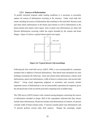 20
2.3.1 Sources of Deformation
To predict structural response under loading conditions it is necessary to accurately
capture all sources of deformation occurring in the structure. Under wind loads this
means including all sources of deformation that contribute to the total drift: flexural, axial
and shear elastic deformations in the beams and columns as well as deformations in the
beam-column joint (panel zone) region. Joint or panel zone deformations are shear and
flexural deformations occurring within the region bounded by the column and beam
flanges. Figure 2.6 shows a typical interior panel zone region.
Figure 2.6: Typical Interior Sub-assemblage
Following the first wind drift survey (ASCE 1988), it was recommended by committee
members that in addition to flexural deformations, “that lateral load calculations for steel
buildings incorporate the following: beam and column shear deformations, column axial
deformations, panel zone deformations, width of beam to column joints, and second order
effects.” Using sound engineering judgment to accurately and correctly include
important sources of deformations is not an unreasonable expectation for engineers given
the advanced state of the art and the powerful computing tools available today.
The 1988 survey (ASCE) found a wide variation among designers concerning the sources
of deformation included in design. Half of the respondents indicated that they always
include shear deformations, 88 percent include axial deformations of columns, 85 percent
consider width of beam-column joints, 37 percent consider panel zone deformations and
72 percent perform second order drift analysis. Despite the seemingly simple
 
