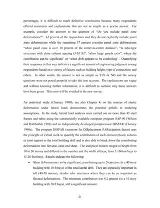 21
percentages, it is difficult to reach definitive conclusions because many respondents
offered comments and explanations that are not as simple as a yes/no answer. For
example, consider the answers to the question of “Do you include panel zone
deformations?”: 63 percent of the respondents said they do not explicitly include panel
zone deformations while the remaining 37 percent consider panel zone deformations
“when panel zone is over 10 percent of the center-to-center distance”, “in tube-type
structures with close column spacing (5-10 ft)”, “when large panels exist”, where the
contribution can be significant” or “when drift appears to be controlling”. Quantifying
their responses in this way indicates a significant amount of engineering judgment among
respondents based on a variety of factors such as building height, type of connections and
others. In other words, the answer is not as simple as YES or NO and the survey
questions were not posed properly to take this into account. The explanations are vague
and without knowing further information, it is difficult to surmise why these answers
have been given. This error will be avoided in the new survey.
An analytical study (Charney 1990b, see also Chapter 4) on the sources of elastic
deformation under lateral loads demonstrates the potential pitfalls in modeling
assumptions. In the study, lateral load analysis were carried out on more than 45 steel
frames and tubes using the commercially available computer program SAP-90 (Wilson
and Habibullah 1989) and an independently developed postprocessor DISPAR (Charney
1990a). The program DISPAR (acronym for DISplacement PARticipation factor) uses
the principle of virtual work to quantify the contribution of each element (beam, column
or joint region) to the total building drift and is also able to break down the contributing
deformations into flexural, axial and shear. The analytical models ranged in height from
10 to 50 stories and differed in the number and the width of bays, from 5 10-foot bays to
13 20-foot bays. Results indicate the following:
• Shear deformations can be significant, contributing up to 26 percent (in a 40 story
building with 10 ft bays) of the total lateral drift. They are especially important in
tall (40-50 stories), slender tube structures where they can be as important as
flexural deformations. The minimum contribution was 8.2 percent (in a 10 story
building with 20 ft bays), still a significant amount.
 