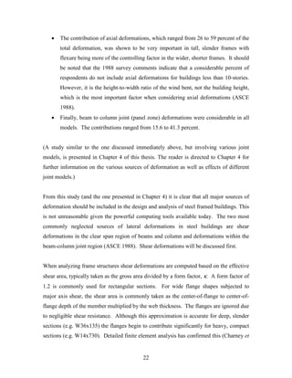 22
• The contribution of axial deformations, which ranged from 26 to 59 percent of the
total deformation, was shown to be very important in tall, slender frames with
flexure being more of the controlling factor in the wider, shorter frames. It should
be noted that the 1988 survey comments indicate that a considerable percent of
respondents do not include axial deformations for buildings less than 10-stories.
However, it is the height-to-width ratio of the wind bent, not the building height,
which is the most important factor when considering axial deformations (ASCE
1988).
• Finally, beam to column joint (panel zone) deformations were considerable in all
models. The contributions ranged from 15.6 to 41.3 percent.
(A study similar to the one discussed immediately above, but involving various joint
models, is presented in Chapter 4 of this thesis. The reader is directed to Chapter 4 for
further information on the various sources of deformation as well as effects of different
joint models.)
From this study (and the one presented in Chapter 4) it is clear that all major sources of
deformation should be included in the design and analysis of steel framed buildings. This
is not unreasonable given the powerful computing tools available today. The two most
commonly neglected sources of lateral deformations in steel buildings are shear
deformations in the clear span region of beams and column and deformations within the
beam-column joint region (ASCE 1988). Shear deformations will be discussed first.
When analyzing frame structures shear deformations are computed based on the effective
shear area, typically taken as the gross area divided by a form factor, κ. A form factor of
1.2 is commonly used for rectangular sections. For wide flange shapes subjected to
major axis shear, the shear area is commonly taken as the center-of-flange to center-of-
flange depth of the member multiplied by the web thickness. The flanges are ignored due
to negligible shear resistance. Although this approximation is accurate for deep, slender
sections (e.g. W36x135) the flanges begin to contribute significantly for heavy, compact
sections (e.g. W14x730). Detailed finite element analysis has confirmed this (Charney et
 