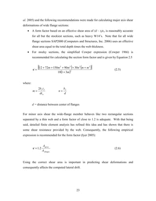 23
al. 2005) and the following recommendations were made for calculating major axis shear
deformations of wide flange sections:
• A form factor based on an effective shear area of (d – tf)tw is reasonably accurate
for all but the stockiest sections, such as heavy W14’s. Note that for all wide
flange sections SAP2000 (Computers and Structures, Inc. 2006) uses an effective
shear area equal to the total depth times the web thickness.
• For stocky sections, the simplified Cowper expression (Cowper 1966) is
recommended for calculating the section form factor and is given by Equation 2.5
( ) ( )[ ]
( )2
2232
3110
30901507212
m
mmnmmm
+
+++++
=κ (2.5)
where:
w
ff
dt
tb
m
2
=
d
b
n
f
=
d = distance between center of flanges
For minor axis shear the wide-flange member behaves like two rectangular sections
separated by a thin web and a form factor of close to 1.2 is adequate. With that being
said, detailed finite element analysis has refined this idea and has shown that there is
some shear resistance provided by the web. Consequently, the following empirical
expression is recommended for the form factor (Iyer 2005):
flanges
gross
A
A
2.1=κ (2.6)
Using the correct shear area is important in predicting shear deformations and
consequently affects the computed lateral drift.
 