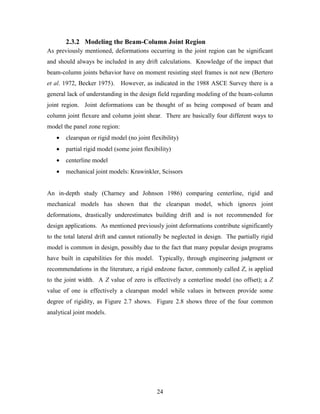 24
2.3.2 Modeling the Beam-Column Joint Region
As previously mentioned, deformations occurring in the joint region can be significant
and should always be included in any drift calculations. Knowledge of the impact that
beam-column joints behavior have on moment resisting steel frames is not new (Bertero
et al. 1972, Becker 1975). However, as indicated in the 1988 ASCE Survey there is a
general lack of understanding in the design field regarding modeling of the beam-column
joint region. Joint deformations can be thought of as being composed of beam and
column joint flexure and column joint shear. There are basically four different ways to
model the panel zone region:
• clearspan or rigid model (no joint flexibility)
• partial rigid model (some joint flexibility)
• centerline model
• mechanical joint models: Krawinkler, Scissors
An in-depth study (Charney and Johnson 1986) comparing centerline, rigid and
mechanical models has shown that the clearspan model, which ignores joint
deformations, drastically underestimates building drift and is not recommended for
design applications. As mentioned previously joint deformations contribute significantly
to the total lateral drift and cannot rationally be neglected in design. The partially rigid
model is common in design, possibly due to the fact that many popular design programs
have built in capabilities for this model. Typically, through engineering judgment or
recommendations in the literature, a rigid endzone factor, commonly called Z, is applied
to the joint width. A Z value of zero is effectively a centerline model (no offset); a Z
value of one is effectively a clearspan model while values in between provide some
degree of rigidity, as Figure 2.7 shows. Figure 2.8 shows three of the four common
analytical joint models.
 