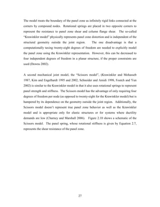 27
The model treats the boundary of the panel zone as infinitely rigid links connected at the
corners by compound nodes. Rotational springs are placed in two opposite corners to
represent the resistance to panel zone shear and column flange shear. The so-called
“Krawinkler model” physically represents panel zone distortion and is independent of the
structural geometry outside the joint region. The one disadvantage is that a
computationally taxing twenty-eight degrees of freedom are needed to explicitly model
the panel zone using the Krawinkler representation. However, this can be decreased to
four independent degrees of freedom in a planar structure, if the proper constraints are
used (Downs 2002).
A second mechanical joint model, the “Scissors model”, (Krawinkler and Mohasseb
1987, Kim and Engelhardt 1995 and 2002, Schneider and Amidi 1998, Foutch and Yun
2002) is similar to the Krawinkler model in that it also uses rotational springs to represent
panel strength and stiffness. The Scissors model has the advantage of only requiring four
degrees of freedom per node (as opposed to twenty-eight for the Krawinkler model) but is
hampered by its dependence on the geometry outside the joint region. Additionally, the
Scissors model doesn’t represent true panel zone behavior as well as the Krawinkler
model and is appropriate only for elastic structures or for systems where ductility
demands are low (Charney and Marshall 2006). Figure 2.10 shows a schematic of the
Scissors model. The panel spring, whose rotational stiffness is given by Equation 2.7,
represents the shear resistance of the panel zone.
 