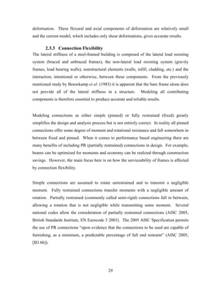 29
deformation. These flexural and axial components of deformation are relatively small
and the current model, which includes only shear deformations, gives accurate results.
2.3.3 Connection Flexibility
The lateral stiffness of a steel-framed building is composed of the lateral load resisting
system (braced and unbraced frames), the non-lateral load resisting system (gravity
frames, load bearing walls), nonstructural elements (walls, infill, cladding, etc.) and the
interaction, intentional or otherwise, between these components. From the previously
mentioned study by Bouwkamp et al. (1983) it is apparent that the bare frame alone does
not provide all of the lateral stiffness in a structure. Modeling all contributing
components is therefore essential to produce accurate and reliable results.
Modeling connections as either simple (pinned) or fully restrained (fixed) greatly
simplifies the design and analysis process but is not entirely correct. In reality all pinned
connections offer some degree of moment and rotational resistance and fall somewhere in
between fixed and pinned. When it comes to performance based engineering there are
many benefits of including PR (partially restrained) connections in design. For example,
beams can be optimized for moments and economy can be realized through construction
savings. However, the main focus here is on how the serviceability of frames is affected
by connection flexibility.
Simple connections are assumed to rotate unrestrained and to transmit a negligible
moment. Fully restrained connections transfer moments with a negligible amount of
rotation. Partially restrained (commonly called semi-rigid) connections fall in between,
allowing a rotation that is not negligible while transmitting some moment. Several
national codes allow the consideration of partially restrained connections (AISC 2005,
British Standards Institute, EN Eurocode 3 2003). The 2005 AISC Specification permits
the use of PR connections “upon evidence that the connections to be used are capable of
furnishing, as a minimum, a predictable percentage of full end restraint” (AISC 2005;
[B3.6b]).
 