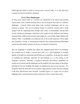 33
LBMI approach which is based on stresses seen at service loads. It is clear that more
research into this area should be conducted.
2.3.4.1 Floor Diaphragms
In many cases, lateral loads on a structure are transmitted to the lateral load resisting
system (shear walls, moment-resisting frames, etc) by using the floor deck as a collector
diaphragm. Concrete filled metal decks make excellent diaphragms and are very
common in design. The use of composite design, in which the concrete slab is made
integral with the supporting beam through shear studs, is commonplace and provides
several well-known advantages: reductions in the weight of steel, shallower steel beams,
increased beam stiffness and increased span length for a given beam shape (Salmon and
Johnson 1996). Considerable cost reductions due to the overall reduction of floor depth
and cumulative savings in nonstructural materials and mechanical/electrical/plumbing
systems provide another incentive for the use of composite construction.
How the diaphragm is modeled also affects the computed lateral drift of the building.
The simplest way to model a concrete floor slab is as a rigid diaphragm, as multiple
degrees of freedom are eliminated and the behavior is simplified. In the past this method
of modeling was preferred, especially for tall buildings, as it is less taxing on the
computer’s resources. Presently a computer’s hardware and software capabilities are
usually not of concern and the diaphragm can be modeled with some degree of flexibility,
although for low-rise buildings this degree of sophistication may not be necessary. For
structures where the floor slab acts to transfer a large amount of load, accurate modeling
of the floor slab becomes more essential. Consider Figure 2.12, a plan view of a floor
diaphragm that is transferring horizontal wind forces to three vertical shear walls.
 