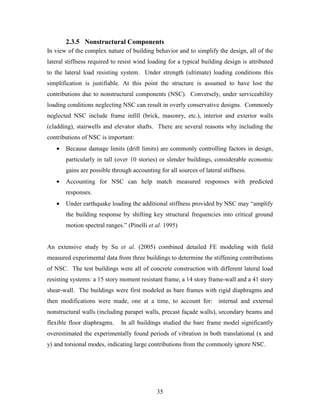 35
2.3.5 Nonstructural Components
In view of the complex nature of building behavior and to simplify the design, all of the
lateral stiffness required to resist wind loading for a typical building design is attributed
to the lateral load resisting system. Under strength (ultimate) loading conditions this
simplification is justifiable. At this point the structure is assumed to have lost the
contributions due to nonstructural components (NSC). Conversely, under serviceability
loading conditions neglecting NSC can result in overly conservative designs. Commonly
neglected NSC include frame infill (brick, masonry, etc.), interior and exterior walls
(cladding), stairwells and elevator shafts. There are several reasons why including the
contributions of NSC is important:
• Because damage limits (drift limits) are commonly controlling factors in design,
particularly in tall (over 10 stories) or slender buildings, considerable economic
gains are possible through accounting for all sources of lateral stiffness.
• Accounting for NSC can help match measured responses with predicted
responses.
• Under earthquake loading the additional stiffness provided by NSC may “amplify
the building response by shifting key structural frequencies into critical ground
motion spectral ranges.” (Pinelli et al. 1995)
An extensive study by Su et al. (2005) combined detailed FE modeling with field
measured experimental data from three buildings to determine the stiffening contributions
of NSC. The test buildings were all of concrete construction with different lateral load
resisting systems: a 15 story moment resistant frame, a 14 story frame-wall and a 41 story
shear-wall. The buildings were first modeled as bare frames with rigid diaphragms and
then modifications were made, one at a time, to account for: internal and external
nonstructural walls (including parapet walls, precast façade walls), secondary beams and
flexible floor diaphragms. In all buildings studied the bare frame model significantly
overestimated the experimentally found periods of vibration in both translational (x and
y) and torsional modes, indicating large contributions from the commonly ignore NSC.
 