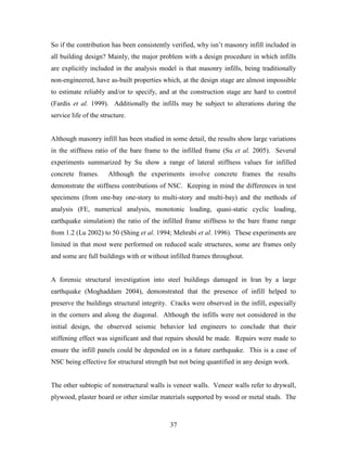 37
So if the contribution has been consistently verified, why isn’t masonry infill included in
all building design? Mainly, the major problem with a design procedure in which infills
are explicitly included in the analysis model is that masonry infills, being traditionally
non-engineered, have as-built properties which, at the design stage are almost impossible
to estimate reliably and/or to specify, and at the construction stage are hard to control
(Fardis et al. 1999). Additionally the infills may be subject to alterations during the
service life of the structure.
Although masonry infill has been studied in some detail, the results show large variations
in the stiffness ratio of the bare frame to the infilled frame (Su et al. 2005). Several
experiments summarized by Su show a range of lateral stiffness values for infilled
concrete frames. Although the experiments involve concrete frames the results
demonstrate the stiffness contributions of NSC. Keeping in mind the differences in test
specimens (from one-bay one-story to multi-story and multi-bay) and the methods of
analysis (FE, numerical analysis, monotonic loading, quasi-static cyclic loading,
earthquake simulation) the ratio of the infilled frame stiffness to the bare frame range
from 1.2 (Lu 2002) to 50 (Shing et al. 1994; Mehrabi et al. 1996). These experiments are
limited in that most were performed on reduced scale structures, some are frames only
and some are full buildings with or without infilled frames throughout.
A forensic structural investigation into steel buildings damaged in Iran by a large
earthquake (Moghaddam 2004), demonstrated that the presence of infill helped to
preserve the buildings structural integrity. Cracks were observed in the infill, especially
in the corners and along the diagonal. Although the infills were not considered in the
initial design, the observed seismic behavior led engineers to conclude that their
stiffening effect was significant and that repairs should be made. Repairs were made to
ensure the infill panels could be depended on in a future earthquake. This is a case of
NSC being effective for structural strength but not being quantified in any design work.
The other subtopic of nonstructural walls is veneer walls. Veneer walls refer to drywall,
plywood, plaster board or other similar materials supported by wood or metal studs. The
 