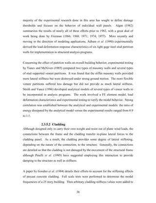 38
majority of the experimental research done in this area has sought to define damage
thresholds and focuses on the behavior of individual wall panels. Algan (1982)
summarizes the results of nearly all of these efforts prior to 1982, with a great deal of
work being done by Freeman (1966; 1968; 1971; 1974; 1977). More recently and
moving in the direction of modeling applications, Adham et al. (1990) experimentally
derived the load deformation response characteristics of six light gage steel stud partition
walls for implementation in structural analysis programs.
Concerning the effect of partition walls on overall building behavior, experimental testing
by Yanev and McNiven (1985) compared two types of masonry walls and several types
of stud supported veneer partitions. It was found that the stiffer masonry walls provided
more lateral stiffness but were destroyed under strong ground motion. The more flexible
veneer partitions suffered less damage but did not provide as much lateral stiffness.
Smith and Vance (1996) developed analytical models of several types of veneer walls to
be incorporated in analysis programs. The work involved a FE element model, load
deformation characteristics and experimental testing to verify the model behavior. Strong
correlation was established between the analytical and experimental models: the ratio of
energy dissipated by the analytical model versus the experimental results ranged from 0.9
to 1.1.
2.3.5.2 Cladding
Although designed only to carry their own weight and resist out of plane wind loads, the
connections between the frame and the cladding transfer in-plane lateral forces to the
cladding panel. As a result, the cladding provides some degree of lateral stiffening,
depending on the nature of the connection, to the structure. Generally, the connections
are detailed so that the cladding is not damaged by the movement of the structural frame
although Pinelli et al. (1995) have suggested employing this interaction to provide
damping to the structure as well as stiffness.
A paper by Goodno et al. (1984) details their efforts to account for the stiffening effects
of precast concrete cladding. Full scale tests were performed to determine the modal
frequencies of a 25 story building. Then arbitrary cladding stiffness values were added to
 