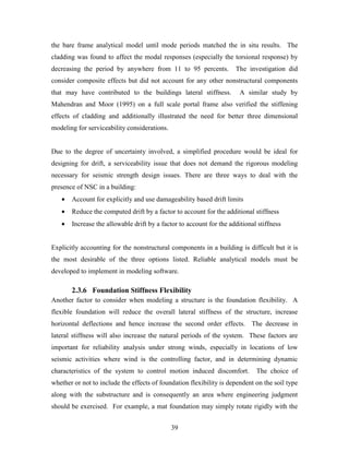 39
the bare frame analytical model until mode periods matched the in situ results. The
cladding was found to affect the modal responses (especially the torsional response) by
decreasing the period by anywhere from 11 to 95 percents. The investigation did
consider composite effects but did not account for any other nonstructural components
that may have contributed to the buildings lateral stiffness. A similar study by
Mahendran and Moor (1995) on a full scale portal frame also verified the stiffening
effects of cladding and additionally illustrated the need for better three dimensional
modeling for serviceability considerations.
Due to the degree of uncertainty involved, a simplified procedure would be ideal for
designing for drift, a serviceability issue that does not demand the rigorous modeling
necessary for seismic strength design issues. There are three ways to deal with the
presence of NSC in a building:
• Account for explicitly and use damageability based drift limits
• Reduce the computed drift by a factor to account for the additional stiffness
• Increase the allowable drift by a factor to account for the additional stiffness
Explicitly accounting for the nonstructural components in a building is difficult but it is
the most desirable of the three options listed. Reliable analytical models must be
developed to implement in modeling software.
2.3.6 Foundation Stiffness Flexibility
Another factor to consider when modeling a structure is the foundation flexibility. A
flexible foundation will reduce the overall lateral stiffness of the structure, increase
horizontal deflections and hence increase the second order effects. The decrease in
lateral stiffness will also increase the natural periods of the system. These factors are
important for reliability analysis under strong winds, especially in locations of low
seismic activities where wind is the controlling factor, and in determining dynamic
characteristics of the system to control motion induced discomfort. The choice of
whether or not to include the effects of foundation flexibility is dependent on the soil type
along with the substructure and is consequently an area where engineering judgment
should be exercised. For example, a mat foundation may simply rotate rigidly with the
 