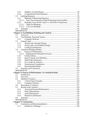 v
2.4.5 Database Assisted Design......................................................................... 56
2.4.6 Computational Fluid Dynamics................................................................ 57
2.5 Building Response ............................................................................................ 58
2.5.1 Methods of Measuring Response.............................................................. 59
2.5.1.1 Real Time Kinematic Global Positioning System (GPS) ..................... 59
2.5.2 Boundary Layer Wind Tunnel vs. Full Scale Comparisons ..................... 59
2.5.2.1 High-rise Buildings............................................................................... 61
2.5.2.2 Low-rise Buildings................................................................................ 65
2.6 Summary........................................................................................................... 66
REFERENCES ............................................................................................................. 69
Chapter 3: Test Building Modeling and Analysis........................................................ 79
3.1 Overview........................................................................................................... 79
3.2 Test Building: Structural System...................................................................... 79
3.2.1 Computer Software................................................................................... 80
3.3 Lateral Loads .................................................................................................... 80
3.3.1 Wind Loads: Strength Design................................................................... 81
3.3.2 Wind Loads: Serviceability Design .......................................................... 84
3.3.3 Loading Combinations.............................................................................. 86
3.4 Analytical Building Models.............................................................................. 87
3.4.1 Sources of Deformation ............................................................................ 87
3.4.1.1 Displacement Participation Factors ....................................................... 90
3.4.2 P-Delta Effects.......................................................................................... 92
3.4.3 Beam Column Joint Modeling.................................................................. 94
3.4.4 Slab-Girder Interaction ............................................................................. 97
3.4.5 Live Loads for Analysis.......................................................................... 101
3.4.6 Nonstructural Components ..................................................................... 104
3.4.7 Recommended Model ............................................................................. 109
3.5 Summary and Conclusion............................................................................... 113
REFERENCES ........................................................................................................... 116
Chapter 4: Sources of Deformation: An Analytical Study........................................ 117
4.1 Introduction..................................................................................................... 117
4.2 Overview......................................................................................................... 117
4.3 Method of Analysis......................................................................................... 118
4.3.1 3-Story Frame Example.......................................................................... 124
4.3.2 Computer Software................................................................................. 127
4.4 Description of Analysis................................................................................... 127
4.5 Results of the Analysis.................................................................................... 128
4.5.1 Axial and Flexural Deformations............................................................ 130
4.5.2 Shear Deformations ................................................................................ 130
4.5.3 Joint Deformations.................................................................................. 135
4.5.4 Member Contributions............................................................................ 136
4.6 Summary......................................................................................................... 137
REFERENCES ........................................................................................................... 139
Chapter 5: Conclussions............................................................................................... 140
5.1 Conclusions and Recommendations ............................................................... 140
5.1.1 Definition of Damage ............................................................................. 140
 