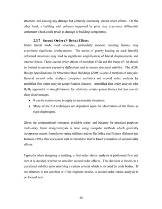 40
structure, not causing any damage but certainly increasing second order effects. On the
other hand, a building with columns supported by piles may experience differential
settlement which could result in damage to building components.
2.3.7 Second Order (P-Delta) Effects
Under lateral loads, steel structures, particularly moment resisting frames, may
experience significant displacements. The action of gravity loading on such laterally
deformed structures may lead to significant amplification of lateral displacements and
internal forces. These second order effects of members (P-δ) and the frame (P- ∆) should
be limited to prevent excessive deflections and to ensure structural stability. The AISC
Design Specifications for Structural Steel Buildings (2005) allows 2 methods of analysis:
General second order analysis (computer methods) and second order analysis by
amplified first order analysis (amplification factors). Amplified first order analysis (the
B1/B2 approach) is straightforward for relatively simple planar frames but has several
clear disadvantages:
• It can be cumbersome to apply to asymmetric structures.
• Many of the P-∆ techniques are dependent upon the idealization of the floors as
rigid diaphragms.
Given the computational resources available today, and because for practical purposes
multi-story frame design/analysis is done using computer methods which generally
incorporate matrix formulation using stiffness and/or flexibility coefficients (Salmon and
Johnson 1996), this discussion will be limited to matrix based evaluation of second order
effects.
Typically when designing a building, a first order elastic analysis is performed first and
then it is decided whether to consider second order effects. This decision is based on a
calculated stability ratio satisfying a certain criteria which is dictated by code bodies. If
the criterion is not satisfied or if the engineer desires, a second-order elastic analysis is
performed next.
 