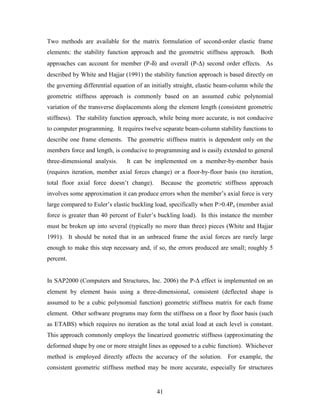 41
Two methods are available for the matrix formulation of second-order elastic frame
elements: the stability function approach and the geometric stiffness approach. Both
approaches can account for member (P-δ) and overall (P-∆) second order effects. As
described by White and Hajjar (1991) the stability function approach is based directly on
the governing differential equation of an initially straight, elastic beam-column while the
geometric stiffness approach is commonly based on an assumed cubic polynomial
variation of the transverse displacements along the element length (consistent geometric
stiffness). The stability function approach, while being more accurate, is not conducive
to computer programming. It requires twelve separate beam-column stability functions to
describe one frame elements. The geometric stiffness matrix is dependent only on the
members force and length, is conducive to programming and is easily extended to general
three-dimensional analysis. It can be implemented on a member-by-member basis
(requires iteration, member axial forces change) or a floor-by-floor basis (no iteration,
total floor axial force doesn’t change). Because the geometric stiffness approach
involves some approximation it can produce errors when the member’s axial force is very
large compared to Euler’s elastic buckling load, specifically when P>0.4Pe (member axial
force is greater than 40 percent of Euler’s buckling load). In this instance the member
must be broken up into several (typically no more than three) pieces (White and Hajjar
1991). It should be noted that in an unbraced frame the axial forces are rarely large
enough to make this step necessary and, if so, the errors produced are small; roughly 5
percent.
In SAP2000 (Computers and Structures, Inc. 2006) the P-∆ effect is implemented on an
element by element basis using a three-dimensional, consistent (deflected shape is
assumed to be a cubic polynomial function) geometric stiffness matrix for each frame
element. Other software programs may form the stiffness on a floor by floor basis (such
as ETABS) which requires no iteration as the total axial load at each level is constant.
This approach commonly employs the linearized geometric stiffness (approximating the
deformed shape by one or more straight lines as opposed to a cubic function). Whichever
method is employed directly affects the accuracy of the solution. For example, the
consistent geometric stiffness method may be more accurate, especially for structures
 