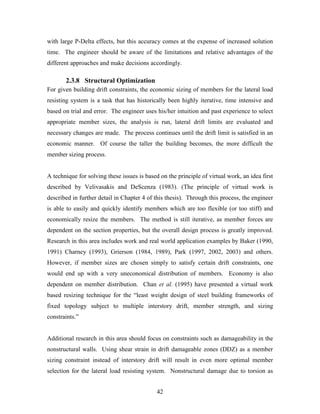 42
with large P-Delta effects, but this accuracy comes at the expense of increased solution
time. The engineer should be aware of the limitations and relative advantages of the
different approaches and make decisions accordingly.
2.3.8 Structural Optimization
For given building drift constraints, the economic sizing of members for the lateral load
resisting system is a task that has historically been highly iterative, time intensive and
based on trial and error. The engineer uses his/her intuition and past experience to select
appropriate member sizes, the analysis is run, lateral drift limits are evaluated and
necessary changes are made. The process continues until the drift limit is satisfied in an
economic manner. Of course the taller the building becomes, the more difficult the
member sizing process.
A technique for solving these issues is based on the principle of virtual work, an idea first
described by Velivasakis and DeScenza (1983). (The principle of virtual work is
described in further detail in Chapter 4 of this thesis). Through this process, the engineer
is able to easily and quickly identify members which are too flexible (or too stiff) and
economically resize the members. The method is still iterative, as member forces are
dependent on the section properties, but the overall design process is greatly improved.
Research in this area includes work and real world application examples by Baker (1990,
1991) Charney (1993), Grierson (1984, 1989), Park (1997, 2002, 2003) and others.
However, if member sizes are chosen simply to satisfy certain drift constraints, one
would end up with a very uneconomical distribution of members. Economy is also
dependent on member distribution. Chan et al. (1995) have presented a virtual work
based resizing technique for the “least weight design of steel building frameworks of
fixed topology subject to multiple interstory drift, member strength, and sizing
constraints.”
Additional research in this area should focus on constraints such as damageability in the
nonstructural walls. Using shear strain in drift damageable zones (DDZ) as a member
sizing constraint instead of interstory drift will result in even more optimal member
selection for the lateral load resisting system. Nonstructural damage due to torsion as
 