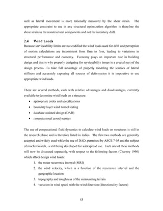43
well as lateral movement is more rationally measured by the shear strain. The
appropriate constraint to use in any structural optimization algorithm is therefore the
shear strain in the nonstructural components and not the interstory drift.
2.4 Wind Loads
Because serviceability limits are not codified the wind loads used for drift and perception
of motion calculations are inconsistent from firm to firm, leading to variations in
structural performance and economy. Economy plays an important role in building
design and that is why properly designing for serviceability issues is a crucial part of the
design process. To take full advantage of properly modeling the sources of lateral
stiffness and accurately capturing all sources of deformation it is imperative to use
appropriate wind loads.
There are several methods, each with relative advantages and disadvantages, currently
available to determine wind loads on a structure:
• appropriate codes and specifications
• boundary layer wind tunnel testing
• database assisted design (DAD)
• computational aerodynamics
The use of computational fluid dynamics to calculate wind loads on structures is still in
the research phase and is therefore listed in italics. The first two methods are generally
accepted and widely used while the use of DAD, permitted by ASCE 7-05 and the subject
of much research, is still being developed for widespread use. Each one of these methods
will now be discussed separately, with respect to the following factors (Charney 1990)
which affect design wind loads:
1. the mean recurrence interval (MRI)
2. the wind velocity, which is a function of the recurrence interval and the
geographic location
3. topography and roughness of the surrounding terrain
4. variation in wind speed with the wind direction (directionality factors)
 