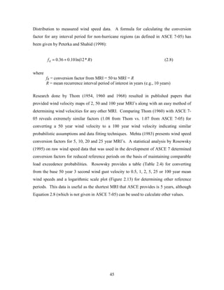 45
Distribution to measured wind speed data. A formula for calculating the conversion
factor for any interval period for non-hurricane regions (as defined in ASCE 7-05) has
been given by Peterka and Shahid (1998):
)*12ln(10.036.0 RfR += (2.8)
where
fR = conversion factor from MRI = 50 to MRI = R
R = mean recurrence interval period of interest in years (e.g., 10 years)
Research done by Thom (1954, 1960 and 1968) resulted in published papers that
provided wind velocity maps of 2, 50 and 100 year MRI’s along with an easy method of
determining wind velocities for any other MRI. Comparing Thom (1960) with ASCE 7-
05 reveals extremely similar factors (1.08 from Thom vs. 1.07 from ASCE 7-05) for
converting a 50 year wind velocity to a 100 year wind velocity indicating similar
probabilistic assumptions and data fitting techniques. Mehta (1983) presents wind speed
conversion factors for 5, 10, 20 and 25 year MRI’s. A statistical analysis by Rosowsky
(1995) on raw wind speed data that was used in the development of ASCE 7 determined
conversion factors for reduced reference periods on the basis of maintaining comparable
load exceedence probabilities. Rosowsky provides a table (Table 2.4) for converting
from the base 50 year 3 second wind gust velocity to 0.5, 1, 2, 5, 25 or 100 year mean
wind speeds and a logarithmic scale plot (Figure 2.13) for determining other reference
periods. This data is useful as the shortest MRI that ASCE provides is 5 years, although
Equation 2.8 (which is not given in ASCE 7-05) can be used to calculate other values.
 