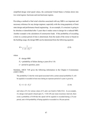47
simplified design wind speed values, the continental United States is broken down into
two wind regions: hurricane and non-hurricane regions.
Providing a method to find wind velocities associated with any MRI is an important and
necessary reference for any design engineer, especially with the rising popularity of limit
state design and performance based engineering. As an example, if a structure is going to
be obsolete or demolished after 3 years then it makes sense to design for a reduced MRI.
Another example is the calculation of construction loads. If the probability of exceeding
a limit in a certain period of time is determined, from the needs of the owner or based on
the building usage, the design MRI can be determined from the following equation:
n
nP
R /1
)1(1
1
−−
= (2.9)
where
R = design MRI
Pn = probability of failure during n years (0 to 1.0)
n = period in question, years
Similarly, ASCE 7-05 gives the following information in the Chapter 6 Commentary
(ASCE 2005):
The probability Pn that the wind speed associated with a certain annual probability Pa will
be equaled or exceeded at least once during an exposure period of n years is given by
n
an PP )1(1 −−= (2.10)
and values of Pn for various values of Pa and n are listed in Table C6-6. As an example,
if a design wind speed is based upon Pa = 0.02 (50 year mean recurrence interval), there
exists a probability of 0.40 that this speed will be equaled or exceeded during a 25-year
period, and a 0.64 probability of being equaled or exceeded in a 50-year period.
 