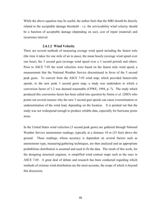 48
While the above equation may be useful, the author feels that the MRI should be directly
related to the acceptable damage threshold – i.e. the serviceability wind velocity should
be a function of acceptable damage (depending on use), cost of repair (material) and
recurrence interval.
2.4.1.2 Wind Velocity
There are several methods of measuring average wind speed including the fastest mile
(the time it takes for one mile of air to pass), the mean hourly (average wind speed over
one hour), the 3 second gust (average wind speed over a 3 second period) and others.
Prior to ASCE 7-95 the wind velocities were based on the fastest mile wind speed, a
measurement that the National Weather Service discontinued in favor of the 3 second
peak gusts. To convert from the ASCE 7-93 wind map, which provided fastest-mile
speeds, to the new peak 3 second gusts map, a study was undertaken in which a
conversion factor of 1.2 was deemed reasonable (CPWE, 1994, p. 7). The study which
produced this conversion factor has been called into question by Simiu et al. (2003) who
points out several reasons why the new 3 second gust speeds can cause overestimation or
underestimation of the wind load, depending on the location. It is pointed out that the
study was not widespread enough to produce reliable data, especially for hurricane prone
areas.
In the United States wind velocities (3 second peak gusts) are gathered through National
Weather Service anemometer readings, typically at a distance 10 m (33 feet) above the
ground. These readings, whose accuracy is dependent on several factors such as
anemometer type, measuring/gathering techniques, are then analyzed and an appropriate
probabilistic distribution is assumed and used to fit the data. The result of this work, for
the designing structural engineer, is simplified wind contour maps such as the ones in
ASCE 7-05. A great deal of debate and research has been conducted regarding which
methods of extreme wind distribution are the most accurate, the scope of which is beyond
this discussion.
 