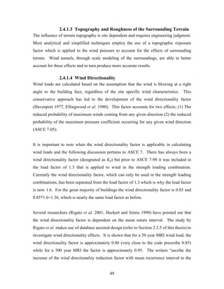 49
2.4.1.3 Topography and Roughness of the Surrounding Terrain
The influence of terrain topography is site dependent and requires engineering judgment.
Most analytical and simplified techniques employ the use of a topographic exposure
factor which is applied to the wind pressure to account for the effects of surrounding
terrain. Wind tunnels, through scale modeling of the surroundings, are able to better
account for these effects and in turn produce more accurate results.
2.4.1.4 Wind Directionality
Wind loads are calculated based on the assumption that the wind is blowing at a right
angle to the building face, regardless of the site specific wind characteristics. This
conservative approach has led to the development of the wind directionality factor
(Davenport 1977, Ellingwood et al. 1980). This factor accounts for two effects; (1) The
reduced probability of maximum winds coming from any given direction (2) the reduced
probability of the maximum pressure coefficient occurring for any given wind direction
(ASCE 7-05).
It is important to note when the wind directionality factor is applicable in calculating
wind loads and the following discussion pertains to ASCE 7. There has always been a
wind directionality factor (designated as Kd) but prior to ASCE 7-98 it was included in
the load factor of 1.3 that is applied to wind in the strength loading combination.
Currently the wind directionality factor, which can only be used in the strength loading
combinations, has been separated from the load factor of 1.3 which is why the load factor
is now 1.6. For the great majority of buildings the wind directionality factor is 0.85 and
0.85*1.6=1.36, which is nearly the same load factor as before.
Several researchers (Rigato et al. 2001, Heckert and Simiu 1998) have pointed out that
the wind directionality factor is dependent on the mean return interval. The study by
Rigato et al. makes use of database assisted design (refer to Section 2.3.5 of this thesis) to
investigate wind directionality effects. It is shown that for a 50 year MRI wind load, the
wind directionality factor is approximately 0.86 (very close to the code prescribe 0.85)
while for a 500 year MRI the factor is approximately 0.95. The writers “ascribe the
increase of the wind directionality reduction factor with mean recurrence interval to the
 