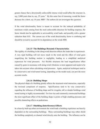 50
greater chance that a directionally unfavorable intense wind would affect the structure in,
say, 2,000 years than in, say, 25 years.” By this same line of reasoning, would the factor
decrease for a short, say 10 year, MRI? The authors do not investigate this question.
If the wind directionality factor is meant to account for the reduced probability of
maximum winds coming from the most unfavorable direction for building response, the
factor should also be applicable to serviceability wind loads, and possibly with a greater
reduction than 0.85. The current use of the wind directionality factor is confusing and
should be revised to account for its dependence on the winds MRI.
2.4.1.5 The Buildings Dynamic Characteristics
The rigidity of a building in the along-wind direction affects the loads that it experiences.
A very rigid building will not move much in the wind and the effect of wind gusts
magnifying the building motion is negligible, leading to a simplified analytical
expression for wind pressures. For flexible structures the load magnification effect
caused by gusts in resonance with along-wind vibrations is more apparent and needs to be
taken into account when calculating wind pressures. Again, analytical techniques tend to
be conservative and wind tunnel testing, depending on the model used, can provide more
accurate results.
2.4.1.6 Building Shape
The physical shape of a building greatly affects the structural-wind interaction, especially
the torsional component of response. Specifications tend to be very conservative
regarding the influence of building shape and for irregular, tall or slender buildings wind
tunnel testing is highly recommended. For low-rise and commonly constructed buildings
the most significant effect of the building shape is points of high cladding pressures and
possible channeling effects on pedestrians.
2.4.1.7 Shielding (Interference) Effects
In a heavily built-up urban environment the wind loads a building experience are heavily
dependent on the surrounding buildings. These surrounding buildings may either shield
the building completely or channel wind directly onto the building. The influence can be
 