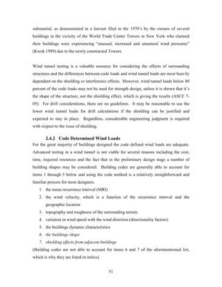 51
substantial, as demonstrated in a lawsuit filed in the 1970’s by the owners of several
buildings in the vicinity of the World Trade Center Towers in New York who claimed
their buildings were experiencing “unusual, increased and unnatural wind pressures”
(Kwok 1989) due to the newly constructed Towers.
Wind tunnel testing is a valuable resource for considering the effects of surrounding
structures and the differences between code loads and wind tunnel loads are most heavily
dependent on the shielding or interference effects. However, wind tunnel loads below 80
percent of the code loads may not be used for strength design, unless it is shown that it’s
the shape of the structure, not the shielding effect, which is giving the results (ASCE 7-
05). For drift considerations, there are no guidelines. It may be reasonable to use the
lower wind tunnel loads for drift calculations if the shielding can be justified and
expected to stay in place. Regardless, considerable engineering judgment is required
with respect to the issue of shielding.
2.4.2 Code Determined Wind Loads
For the great majority of buildings designed the code defined wind loads are adequate.
Advanced testing in a wind tunnel is not viable for several reasons including the cost,
time, required resources and the fact that in the preliminary design stage a number of
building shapes may be considered. Building codes are generally able to account for
items 1 through 5 below and using the code method is a relatively straightforward and
familiar process for most designers.
1. the mean recurrence interval (MRI)
2. the wind velocity, which is a function of the recurrence interval and the
geographic location
3. topography and roughness of the surrounding terrain
4. variation in wind speed with the wind direction (directionality factors)
5. the buildings dynamic characteristics
6. the buildings shape
7. shielding effects from adjacent buildings
(Building codes are not able to account for items 6 and 7 of the aforementioned list,
which is why they are listed in italics).
 