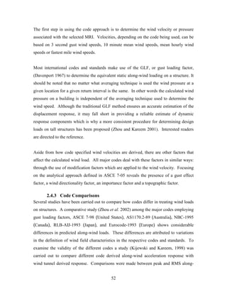 52
The first step in using the code approach is to determine the wind velocity or pressure
associated with the selected MRI. Velocities, depending on the code being used, can be
based on 3 second gust wind speeds, 10 minute mean wind speeds, mean hourly wind
speeds or fastest mile wind speeds.
Most international codes and standards make use of the GLF, or gust loading factor,
(Davenport 1967) to determine the equivalent static along-wind loading on a structure. It
should be noted that no matter what averaging technique is used the wind pressure at a
given location for a given return interval is the same. In other words the calculated wind
pressure on a building is independent of the averaging technique used to determine the
wind speed. Although the traditional GLF method ensures an accurate estimation of the
displacement response, it may fall short in providing a reliable estimate of dynamic
response components which is why a more consistent procedure for determining design
loads on tall structures has been proposed (Zhou and Kareem 2001). Interested readers
are directed to the reference.
Aside from how code specified wind velocities are derived, there are other factors that
affect the calculated wind load. All major codes deal with these factors in similar ways:
through the use of modification factors which are applied to the wind velocity. Focusing
on the analytical approach defined in ASCE 7-05 reveals the presence of a gust effect
factor, a wind directionality factor, an importance factor and a topographic factor.
2.4.3 Code Comparisons
Several studies have been carried out to compare how codes differ in treating wind loads
on structures. A comparative study (Zhou et al. 2002) among the major codes employing
gust loading factors, ASCE 7-98 (United States), AS1170.2-89 (Australia), NBC-1995
(Canada), RLB-AIJ-1993 (Japan), and Eurocode-1993 (Europe) shows considerable
differences in predicted along-wind loads. These differences are attributed to variations
in the definition of wind field characteristics in the respective codes and standards. To
examine the validity of the different codes a study (Kijewski and Kareem, 1998) was
carried out to compare different code derived along-wind acceleration response with
wind tunnel derived response. Comparisons were made between peak and RMS along-
 
