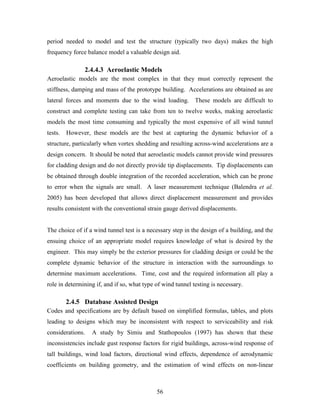 56
period needed to model and test the structure (typically two days) makes the high
frequency force balance model a valuable design aid.
2.4.4.3 Aeroelastic Models
Aeroelastic models are the most complex in that they must correctly represent the
stiffness, damping and mass of the prototype building. Accelerations are obtained as are
lateral forces and moments due to the wind loading. These models are difficult to
construct and complete testing can take from ten to twelve weeks, making aeroelastic
models the most time consuming and typically the most expensive of all wind tunnel
tests. However, these models are the best at capturing the dynamic behavior of a
structure, particularly when vortex shedding and resulting across-wind accelerations are a
design concern. It should be noted that aeroelastic models cannot provide wind pressures
for cladding design and do not directly provide tip displacements. Tip displacements can
be obtained through double integration of the recorded acceleration, which can be prone
to error when the signals are small. A laser measurement technique (Balendra et al.
2005) has been developed that allows direct displacement measurement and provides
results consistent with the conventional strain gauge derived displacements.
The choice of if a wind tunnel test is a necessary step in the design of a building, and the
ensuing choice of an appropriate model requires knowledge of what is desired by the
engineer. This may simply be the exterior pressures for cladding design or could be the
complete dynamic behavior of the structure in interaction with the surroundings to
determine maximum accelerations. Time, cost and the required information all play a
role in determining if, and if so, what type of wind tunnel testing is necessary.
2.4.5 Database Assisted Design
Codes and specifications are by default based on simplified formulas, tables, and plots
leading to designs which may be inconsistent with respect to serviceability and risk
considerations. A study by Simiu and Stathopoulos (1997) has shown that these
inconsistencies include gust response factors for rigid buildings, across-wind response of
tall buildings, wind load factors, directional wind effects, dependence of aerodynamic
coefficients on building geometry, and the estimation of wind effects on non-linear
 