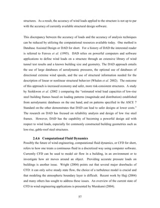 57
structures. As a result, the accuracy of wind loads applied to the structure is not up to par
with the accuracy of currently available structural design software.
This discrepancy between the accuracy of loads and the accuracy of analysis techniques
can be reduced by utilizing the computational resources available today. One method is
Database Assisted Design or DAD for short. For a history of DAD the interested reader
is referred to Fenves et al. (1995). DAD relies on powerful computers and software
applications to define wind loads on a structure through an extensive library of wind
tunnel test results and a known building size and geometry. The DAD approach entails
the use of large databases of aerodynamic pressures, the optional use of databases of
directional extreme wind speeds, and the use of structural information needed for the
description of linear or nonlinear structural behavior (Whalen et al. 2002). The outcome
of this approach is increased economy and safer, more risk-consistent structures. A study
by Seokkwon et al. (2002 ) comparing the “estimated wind load capacities of low-rise
steel building frames based on loading patterns (magnitude and distribution) established
from aerodynamic databases on the one hand, and on patterns specified in the ASCE 7
Standard on the other demonstrates that DAD can lead to safer designs at lower costs.”
The research on DAD has focused on reliability analysis and design of low rise steel
frames. However, DAD has the capability of becoming a powerful design aid with
respect to wind loads, especially for commonly constructed building geometries such as
low-rise, gable-roof steel structures.
2.4.6 Computational Fluid Dynamics
Possibly the future of wind engineering, computational fluid dynamics, or CFD for short,
refers to how one treats a continuous fluid in a discretized way using computer software.
Currently CFD can be used to model air flow in a building, in an environment or to
investigate how air moves around an object. Providing accurate pressure loads on
buildings is another issue. Wright (2004) points out that several major drawbacks of
CFD: it can only solve steady state flow, the choice of a turbulence model is crucial and
that modeling the atmospheric boundary layer is difficult. Recent work by Hajj (2004)
and many others has sought to address these issues. An overview of the current state of
CFD in wind engineering applications is presented by Murakami (2004).
 