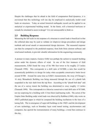 58
Despite the challenges that lie ahead in the field of computation fluid dynamics, it is
envisioned that this technology will one day be employed to analytically model wind
loads on structures. Today an actual historical earthquake record can be applied to an
analytical or experimental building model. In the future, will a historical hurricane or
tornado be simulated to assist in design? It is not unreasonable to think so.
2.5 Building Response
Measuring the full-scale in situ response of a structure to actual loads is beneficial in that
the collected data may be used to validate (or disprove) design procedures and design
methods and reveal unsafe or uneconomical design decisions. The measured response
can then be compared to the predicted response, from both finite element software and
wind tunnel methods, to provide valuable information for the engineering community.
A pioneer in many respects, Gustave Eiffel was perhaps the earliest to research building
action under the dynamic effects of wind. In one of the first instances of field
measurements, Eiffel found the sway of his 986 foot tower to be roughly 2.5 inches
(Taranath 1998). This corresponds to a drift ratio of H/5000, a ratio that would be
economically prohibitive to design for today when acceptable conservative limits hover
around H/500. Around the same time as Eiffel’s measurements, the sway of Chicago’s
16 story Monadnock Building was being measured through the use of a plumb bob
suspended in the stair shaft from the top floor. According to the “plumb bob data” and
the use of a survey transit the building was determined to sway roughly 1.5 inches
(Taranath 1998). This corresponds to a likewise conservative total drift ratio of H/1600,
not too surprising for a building with 12 foot thick load-bearing walls. The action of the
Empire State Building under wind loads was observed by Rathbun (1940), who wrote an
ASCE published paper in which he compared the building oscillations to the tines of a
tuning fork. The re-emergence of super-tall buildings in the 1960’s and the development
of new technology, such as boundary layer wind tunnel testing, accelerometers and
computers, has spurred the instrumentation of many buildings, a trend that continues to
this day.
 