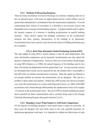 59
2.5.1 Methods of Measuring Response
There are many uncertainties involved in the design of a structure: damping values are at
best an educated guess, wind loads are approximated and the overall stiffness may be
greater than estimated due to contributions from the nonstructural components. To avoid
compounding these sources of uncertainty it is desirable to use accurate, precise and
dependable tools to measure actual building response. A popular method used to capture
the dynamic response of a structure is installing accelerometers at specific building
locations. These devices capture the buildings acceleration (at the accelerometer
location) and allow dynamic characteristics of the building to be determined.
Accelerometers have been used for some time but the future of building monitoring may
be in satellites.
2.5.1.1 Real Time Kinematic Global Positioning System (GPS)
The main appeal of using GPS to record response is that the total displacement, both
static and dynamic components, can be measured. Accelerometers can only capture the
dynamic component of displacement. However, there are several distinct disadvantages
to using GPS (Tamura et al. 2000): the natural frequency of the building must be less
than 2 Hz and the tip displacement must be greater than 2 cm. As more accurate systems
are developed better results can be expected but the one obstacle that is unavoidable is
that GPS relies on satellite communication to function. When the signals are blocked or
not enough satellites are present, the measurements can be disrupted. This can be a
problem in dense urban environments. Despite this, GPS accuracy has shown to compare
very well with accelerometers in a recent study (Kijewski-Correa et al. 2005): GPS RMS
acceleration errors (found through differentiating the displacements twice) were roughly
+5.5 percent of the accelerometer errors. The use of GPS to monitor building movement
shows potential for future instrumentation and is currently being used in the Chicago
Full-Scale Monitoring Program (discussed in Section 2.5.2.1).
2.5.2 Boundary Layer Wind Tunnel vs. Full Scale Comparisons
For the majority of buildings designed a wind tunnel study is simply not necessary. In
these cases the designer will most likely resort to the code specified procedure for
determining appropriate wind loads. It is important to validate the effectiveness of code
 