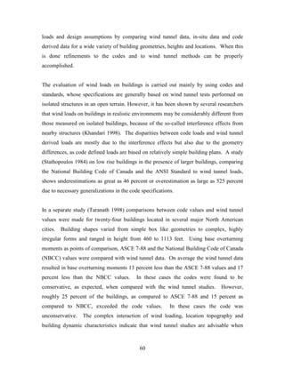 60
loads and design assumptions by comparing wind tunnel data, in-situ data and code
derived data for a wide variety of building geometries, heights and locations. When this
is done refinements to the codes and to wind tunnel methods can be properly
accomplished.
The evaluation of wind loads on buildings is carried out mainly by using codes and
standards, whose specifications are generally based on wind tunnel tests performed on
isolated structures in an open terrain. However, it has been shown by several researchers
that wind loads on buildings in realistic environments may be considerably different from
those measured on isolated buildings, because of the so-called interference effects from
nearby structures (Khandari 1998). The disparities between code loads and wind tunnel
derived loads are mostly due to the interference effects but also due to the geometry
differences, as code defined loads are based on relatively simple building plans. A study
(Stathopoulos 1984) on low rise buildings in the presence of larger buildings, comparing
the National Building Code of Canada and the ANSI Standard to wind tunnel loads,
shows underestimations as great as 46 percent or overestimation as large as 525 percent
due to necessary generalizations in the code specifications.
In a separate study (Taranath 1998) comparisons between code values and wind tunnel
values were made for twenty-four buildings located in several major North American
cities. Building shapes varied from simple box like geometries to complex, highly
irregular forms and ranged in height from 460 to 1113 feet. Using base overturning
moments as points of comparison, ASCE 7-88 and the National Building Code of Canada
(NBCC) values were compared with wind tunnel data. On average the wind tunnel data
resulted in base overturning moments 13 percent less than the ASCE 7-88 values and 17
percent less than the NBCC values. In these cases the codes were found to be
conservative, as expected, when compared with the wind tunnel studies. However,
roughly 25 percent of the buildings, as compared to ASCE 7-88 and 15 percent as
compared to NBCC, exceeded the code values. In these cases the code was
unconservative. The complex interaction of wind loading, location topography and
building dynamic characteristics indicate that wind tunnel studies are advisable when
 