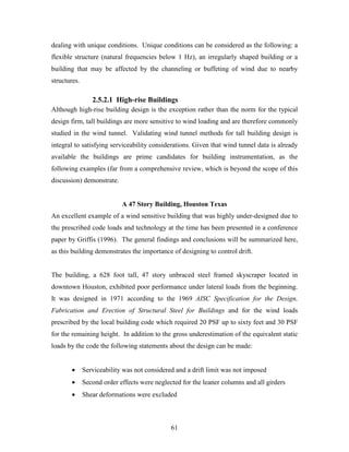61
dealing with unique conditions. Unique conditions can be considered as the following: a
flexible structure (natural frequencies below 1 Hz), an irregularly shaped building or a
building that may be affected by the channeling or buffeting of wind due to nearby
structures.
2.5.2.1 High-rise Buildings
Although high-rise building design is the exception rather than the norm for the typical
design firm, tall buildings are more sensitive to wind loading and are therefore commonly
studied in the wind tunnel. Validating wind tunnel methods for tall building design is
integral to satisfying serviceability considerations. Given that wind tunnel data is already
available the buildings are prime candidates for building instrumentation, as the
following examples (far from a comprehensive review, which is beyond the scope of this
discussion) demonstrate.
A 47 Story Building, Houston Texas
An excellent example of a wind sensitive building that was highly under-designed due to
the prescribed code loads and technology at the time has been presented in a conference
paper by Griffis (1996). The general findings and conclusions will be summarized here,
as this building demonstrates the importance of designing to control drift.
The building, a 628 foot tall, 47 story unbraced steel framed skyscraper located in
downtown Houston, exhibited poor performance under lateral loads from the beginning.
It was designed in 1971 according to the 1969 AISC Specification for the Design,
Fabrication and Erection of Structural Steel for Buildings and for the wind loads
prescribed by the local building code which required 20 PSF up to sixty feet and 30 PSF
for the remaining height. In addition to the gross underestimation of the equivalent static
loads by the code the following statements about the design can be made:
• Serviceability was not considered and a drift limit was not imposed
• Second order effects were neglected for the leaner columns and all girders
• Shear deformations were excluded
 