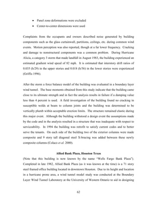 62
• Panel zone deformations were excluded
• Center-to-center dimensions were used
Complaints from the occupants and owners described noise generated by building
components such as the glass curtainwall, partitions, ceilings, etc. during common wind
events. Motion perception was also reported, though at a far lower frequency. Cracking
and damage to nonstructural components was a common problem. During Hurricane
Alicia, a category 3 storm that made landfall in August 1983, the building experienced an
estimated gradient wind speed of 82 mph. It is estimated that interstory drift ratios of
0.035 (h/29) in the upper stories and 0.018 (h/56) in the lower stories were experienced
(Griffis 1996).
After the storm a force balance model of the building was evaluated in a boundary layer
wind tunnel. The base moments obtained from this study indicate that the building came
close to its ultimate strength and in fact the analysis results in failure if a damping value
less than 4 percent is used. A field investigation of the building found no cracking in
susceptible welds at beam to column joints and the building was determined to be
vertically plumb within acceptable erection limits. The structure remained elastic during
this major event. Although the building withstood a design event the assumptions made
by the code and in the analysis resulted in a structure that was inadequate with respect to
serviceability. In 1994 the building was retrofit to satisfy current codes and to better
serve the tenants. On each side of the building two of the exterior columns were made
composite and 9 story tall diagonal steel X-bracing was added between these newly
composite columns (Colaco et al. 2000).
Allied Bank Plaza, Houston Texas
(Note that this building is now known by the name “Wells Fargo Bank Plaza”).
Completed in late 1982, Allied Bank Plaza (as it was known at the time) is a 71 story
steel framed office building located in downtown Houston. Due to its height and location
in a hurricane prone area, a wind tunnel model study was conducted at the Boundary
Layer Wind Tunnel Laboratory at the University of Western Ontario to aid in designing
 