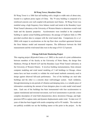 64
Di Wang Tower, Shenzhen China
Di Wang Tower is a 1066 foot tall building with a height to width ratio of about nine,
located in a typhoon prone region of China. The 79 story building is composed of a
reinforced concrete core wall coupled with perimeter steel frames. Di Wang Tower was
modeled using a high frequency force balance model and tested at the Boundary Layer
Wind Tunnel Laboratory at the University of Western Ontario to determine overall wind
loads and the dynamic properties. Accelerometers were installed in the completed
building to capture actual building performance; the passage of Typhoon Sally in 1996
provided excellent data to compare with the wind tunnel data. Comparisons (Li et al.
2004) with respect to accelerations on the top floor show excellent agreement between
the force balance model and measured response. The differences between the field
measurements and the wind tunnel data were in the range of 4.0–12.5 percent.
Chicago Full-Scale Monitoring Project
This ongoing project (Kijewski-Correa et al. 2005) is the result of a joint collaboration
between members of the faculty at the University of Notre Dame, the design firm
Skidmore, Owings & Merrill LLP and the Boundary Layer Wind Tunnel Laboratory at
the University of Western Ontario. It involves building instrumentation, finite element
computer modeling and wind tunnel modeling of 3 tall buildings in Chicago, whose
names have not been revealed, to validate the wind tunnel methods commonly used in
design against observed full-scale performance. Two of the buildings are steel tube
buildings and the other is a concrete shear wall/outrigger system. Such validation,
through determining in-situ periods of vibration and damping ratios, is a valuable piece of
information considering the amount of trust designers place in scale model wind tunnel
tests. Each one of the buildings has been instrumented with four accelerometers to
capture translational and torsional movement, roof level anemometers to provide a more
complete description of wind field characteristics above downtown Chicago, and high-
precision GPS to capture static and dynamic displacements under wind. To date over 2.5
years of data has been logged with results comparing well to FE models. The results are
not publicly available nor are the building names at this point in the project. As the
 