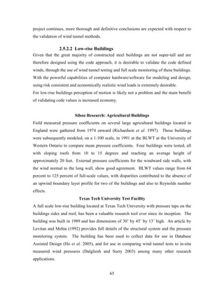 65
project continues, more thorough and definitive conclusions are expected with respect to
the validation of wind tunnel methods.
2.5.2.2 Low-rise Buildings
Given that the great majority of constructed steel buildings are not super-tall and are
therefore designed using the code approach, it is desirable to validate the code defined
winds, through the use of wind tunnel testing and full scale monitoring of these buildings.
With the powerful capabilities of computer hardware/software for modeling and design,
using risk consistent and economically realistic wind loads is extremely desirable.
For low-rise buildings perception of motion is likely not a problem and the main benefit
of validating code values is increased economy.
Silsoe Research: Agricultural Buildings
Field measured pressure coefficients on several large agricultural buildings located in
England were gathered from 1974 onward (Richardson et al. 1997). These buildings
were subsequently modeled, on a 1:100 scale, in 1991 at the BLWT at the University of
Western Ontario to compare mean pressure coefficients. Four buildings were tested, all
with sloping roofs from 10 to 15 degrees and reaching an average height of
approximately 20 feet. External pressure coefficients for the windward side walls, with
the wind normal to the long wall, show good agreement. BLWT values range from 64
percent to 125 percent of full-scale values, with disparities contributed to the absence of
an upwind boundary layer profile for two of the buildings and also to Reynolds number
effects.
Texas Tech University Test Facility
A full scale low-rise building located at Texas Tech University with pressure taps on the
buildings sides and roof, has been a valuable research tool ever since its inception. The
building was built in 1989 and has dimensions of 30’ by 45’ by 13’ high. An article by
Levitan and Mehta (1992) provides full details of the structural system and the pressure
monitoring system. The building has been used to collect data for use in Database
Assisted Design (Ho et al. 2005), and for use in comparing wind tunnel tests to in-situ
measured wind pressures (Dalgliesh and Surry 2003) among many other research
applications.
 