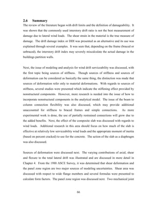 66
2.6 Summary
The review of the literature began with drift limits and the definition of damageability. It
was shown that the commonly used interstory drift ratio is not the best measurement of
damage due to lateral wind loads. The shear strain in the material is the true measure of
damage. The drift damage index or DDI was presented as an alternative and its use was
explained through several examples. It was seen that, depending on the frame (braced or
unbraced), the interstory drift index may severely miscalculate the actual damage in the
buildings partition walls.
Next, the issue of modeling and analysis for wind drift serviceability was discussed, with
the first topic being sources of stiffness. Though sources of stiffness and sources of
deformation can be considered as basically the same thing, the distinction was made that
sources of deformation refer only to material deformations. With regards to sources of
stiffness, several studies were presented which indicate the stiffening effect provided by
nonstructural components. However, more research is needed into the issue of how to
incorporate nonstructural components in the analytical model. The issue of the beam to
column connection flexibility was also discussed, which may provide additional
unaccounted for stiffness to braced frames and simple connections. As more
experimental work is done, the use of partially restrained connections will grow due to
the added benefits. Next, the effect of the composite slab was discussed with regards to
wind loads. Additional research in this area should focus on how much of the slab is
effective at relatively low serviceability wind loads and the appropriate moment of inertia
(based on percent cracked) to use for the concrete. The action of the slab as a diaphragm
was also discussed.
Sources of deformation were discussed next. The varying contributions of axial, shear
and flexure to the total lateral drift was illustrated and are discussed in more detail in
Chapter 4. From the 1988 ASCE Survey, it was determined that shear deformation and
the panel zone region are two major sources of modeling uncertainties. Shear area was
discussed with respect to wide flange members and several formulas were presented to
calculate form factors. The panel zone region was discussed next. Two mechanical joint
 
